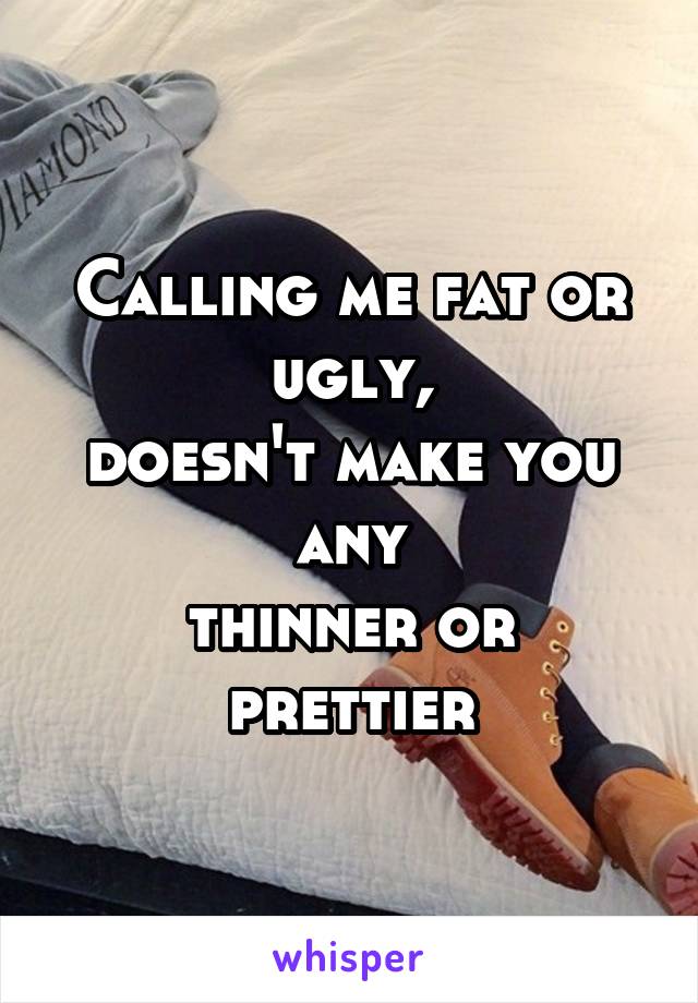 Calling me fat or ugly,
doesn't make you any
thinner or prettier