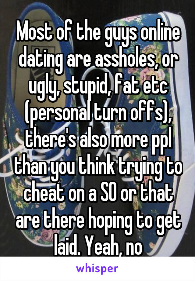 Most of the guys online dating are assholes, or ugly, stupid, fat etc (personal turn offs), there's also more ppl than you think trying to cheat on a SO or that are there hoping to get laid. Yeah, no