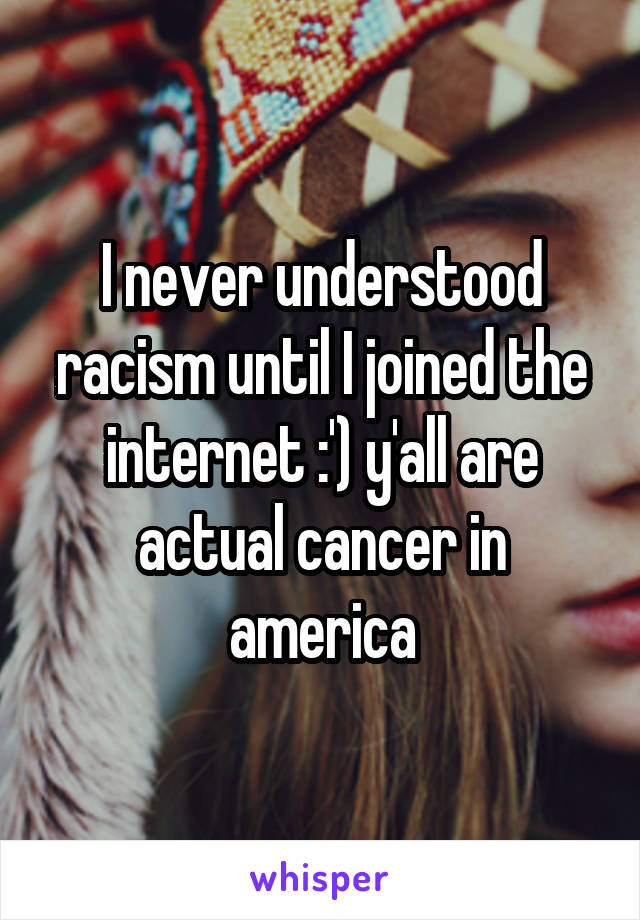 I never understood racism until I joined the internet :') y'all are actual cancer in america
