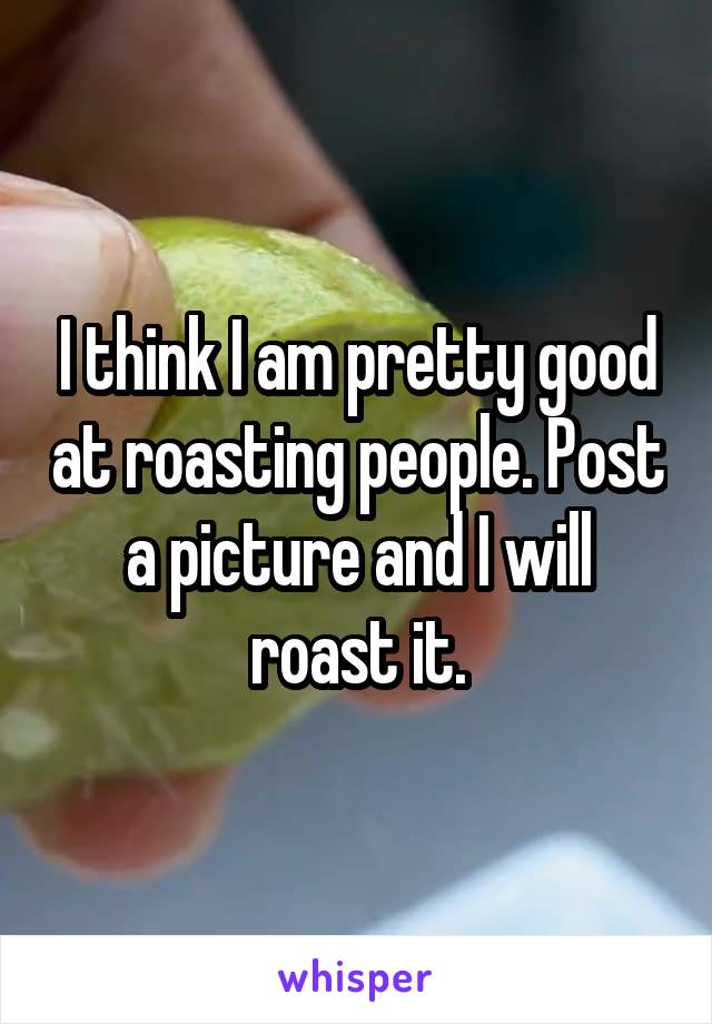 I think I am pretty good at roasting people. Post a picture and I will roast it.