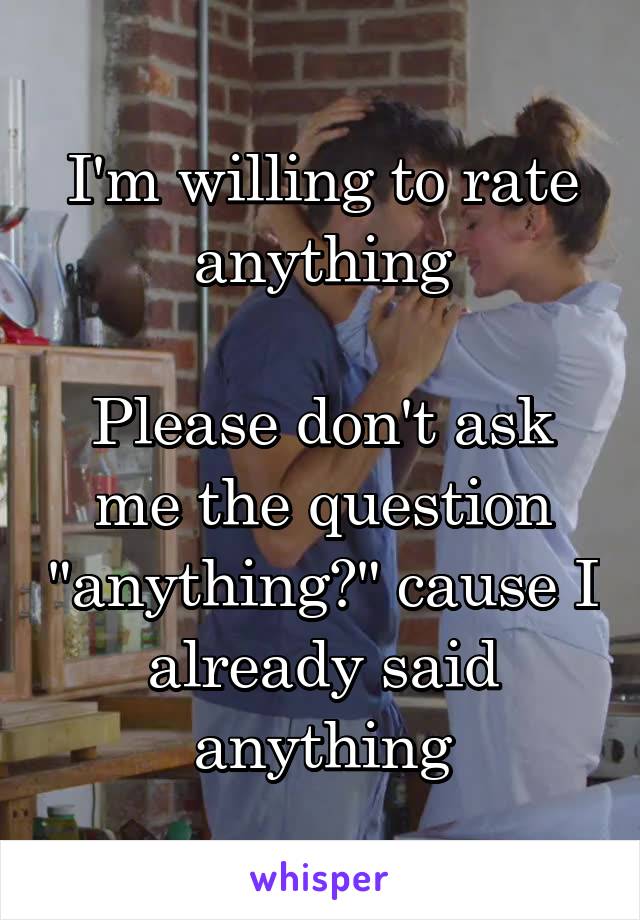I'm willing to rate anything

Please don't ask me the question "anything?" cause I already said anything
