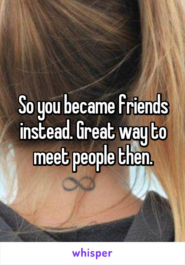 So you became friends instead. Great way to meet people then.
