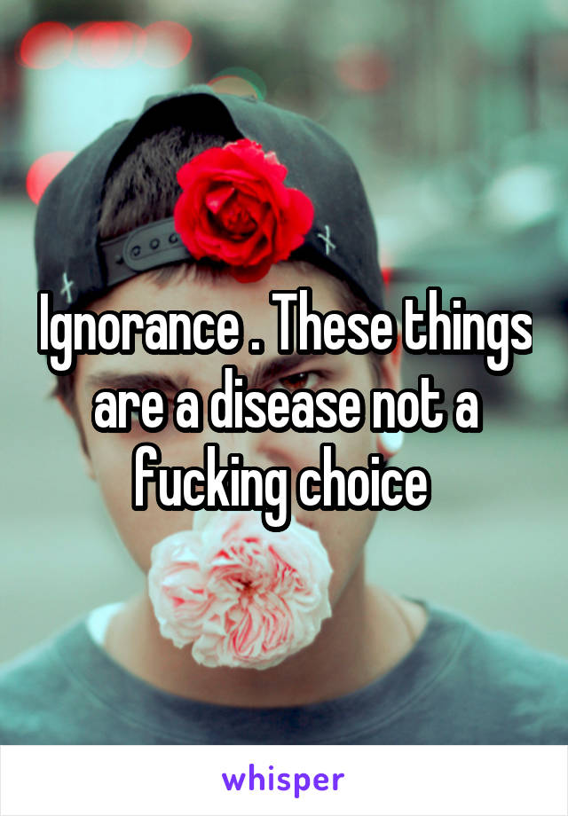 Ignorance . These things are a disease not a fucking choice 