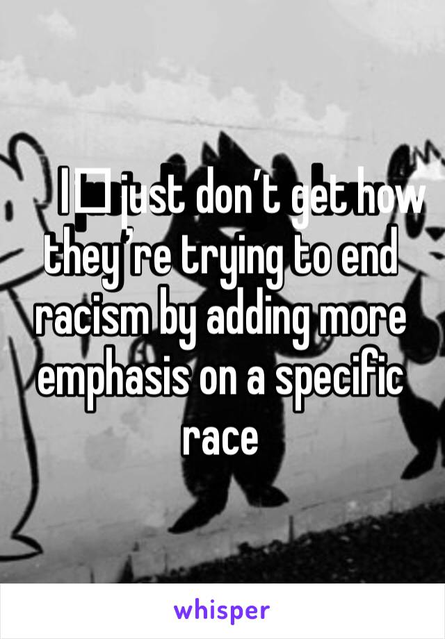 I️ just don’t get how they’re trying to end racism by adding more emphasis on a specific race 