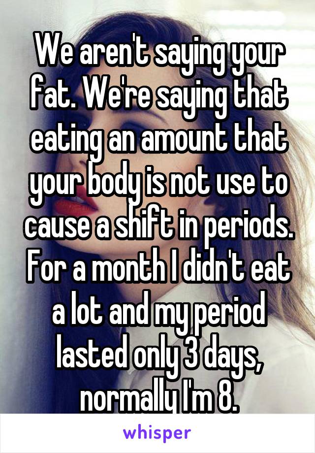 We aren't saying your fat. We're saying that eating an amount that your body is not use to cause a shift in periods. For a month I didn't eat a lot and my period lasted only 3 days, normally I'm 8.