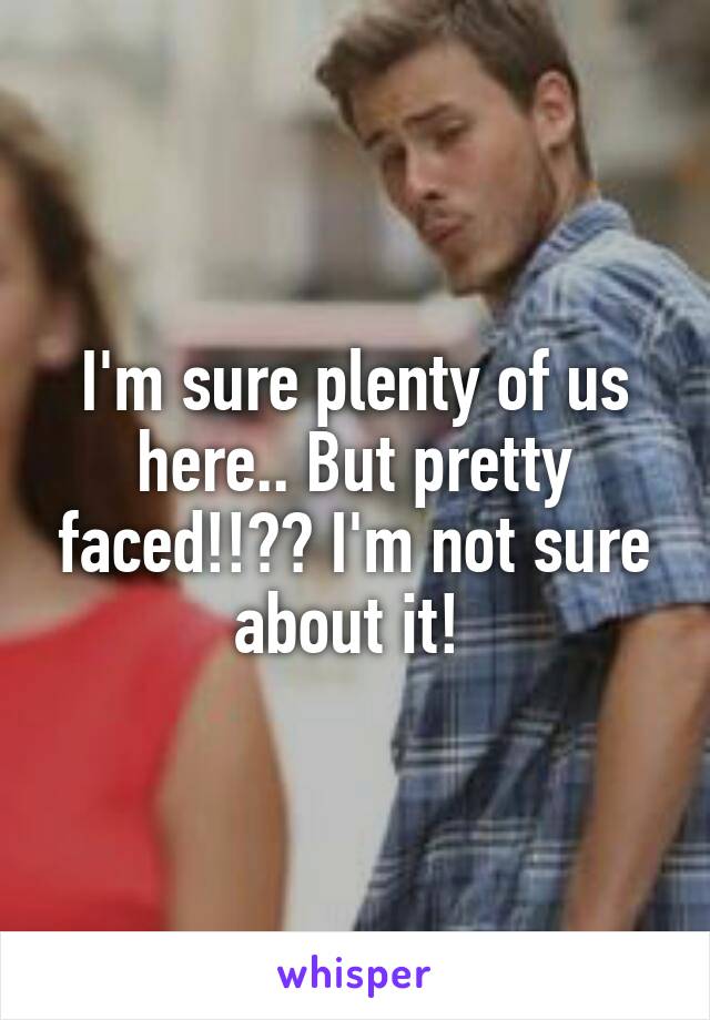 I'm sure plenty of us here.. But pretty faced!!?? I'm not sure about it! 