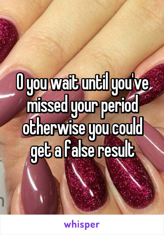 0 you wait until you've missed your period otherwise you could get a false result