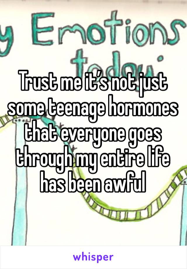 Trust me it’s not just some teenage hormones that everyone goes through my entire life has been awful 