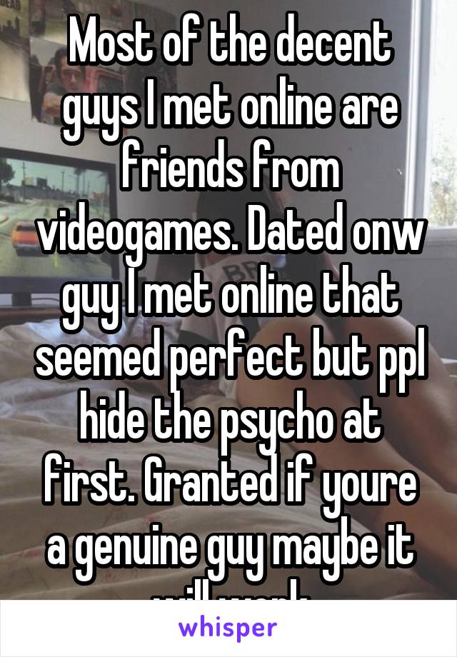 Most of the decent guys I met online are friends from videogames. Dated onw guy I met online that seemed perfect but ppl hide the psycho at first. Granted if youre a genuine guy maybe it will work