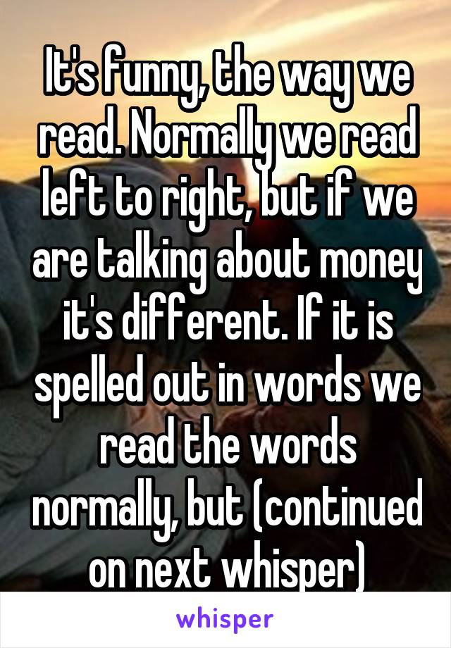 It's funny, the way we read. Normally we read left to right, but if we are talking about money it's different. If it is spelled out in words we read the words normally, but (continued on next whisper)