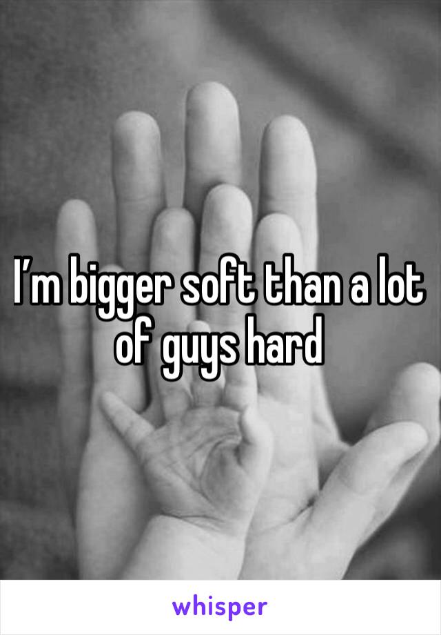 I’m bigger soft than a lot of guys hard 