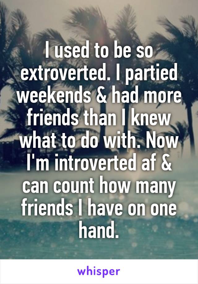 I used to be so extroverted. I partied weekends & had more friends than I knew what to do with. Now I'm introverted af & can count how many friends I have on one hand.