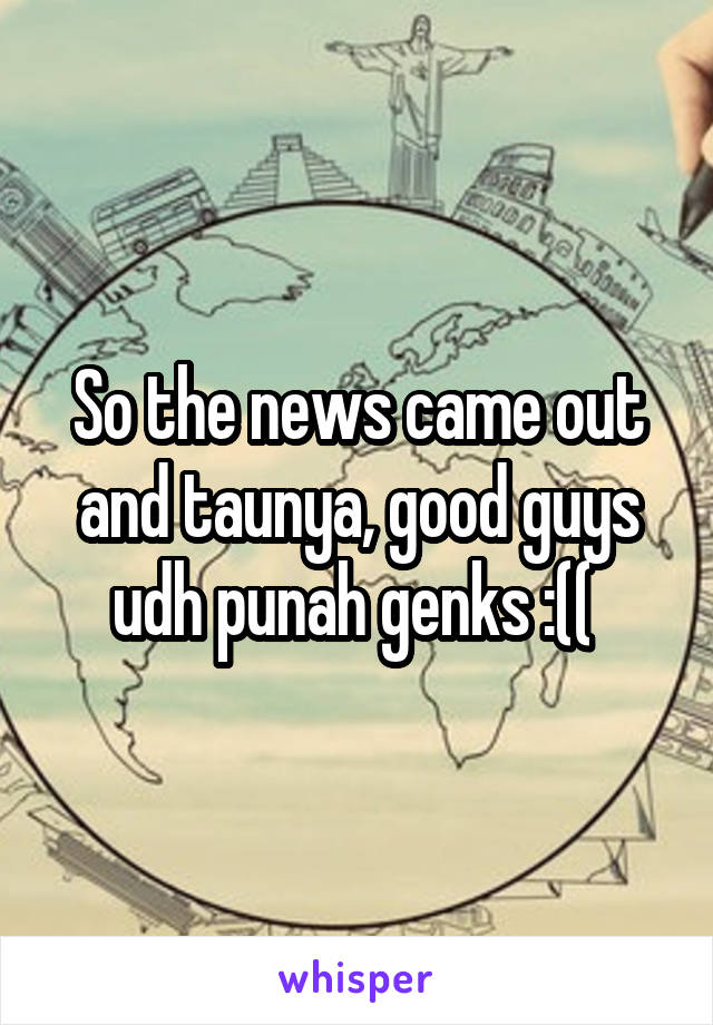 So the news came out and taunya, good guys udh punah genks :(( 