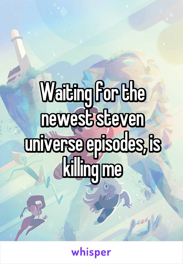 Waiting for the newest steven universe episodes, is killing me