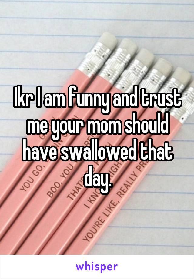 Ikr I am funny and trust me your mom should have swallowed that day.