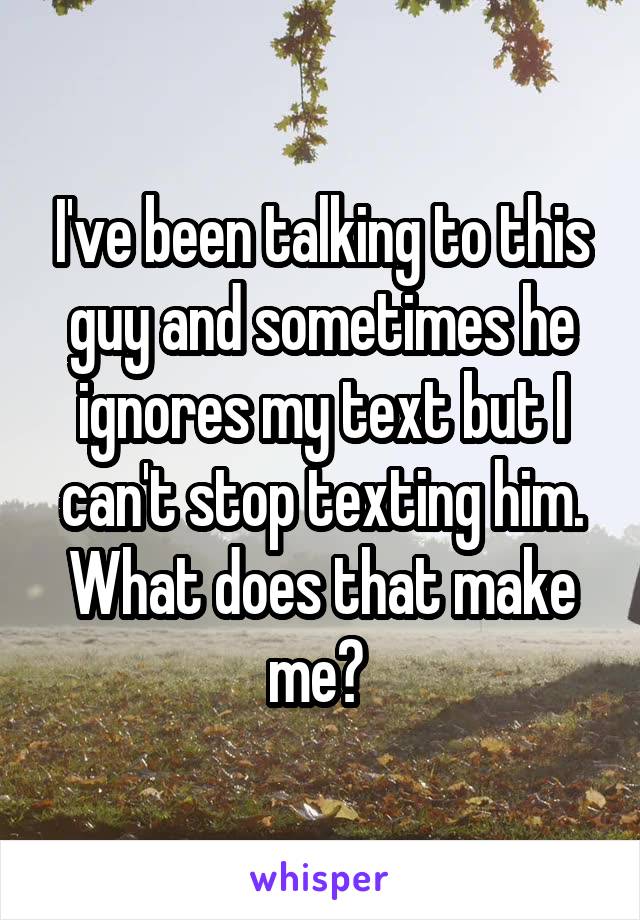 I've been talking to this guy and sometimes he ignores my text but I can't stop texting him. What does that make me? 