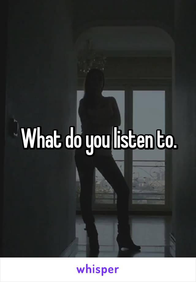 What do you listen to.