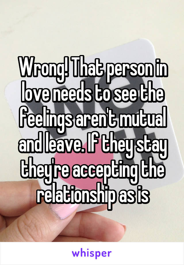 Wrong! That person in love needs to see the feelings aren't mutual and leave. If they stay they're accepting the relationship as is