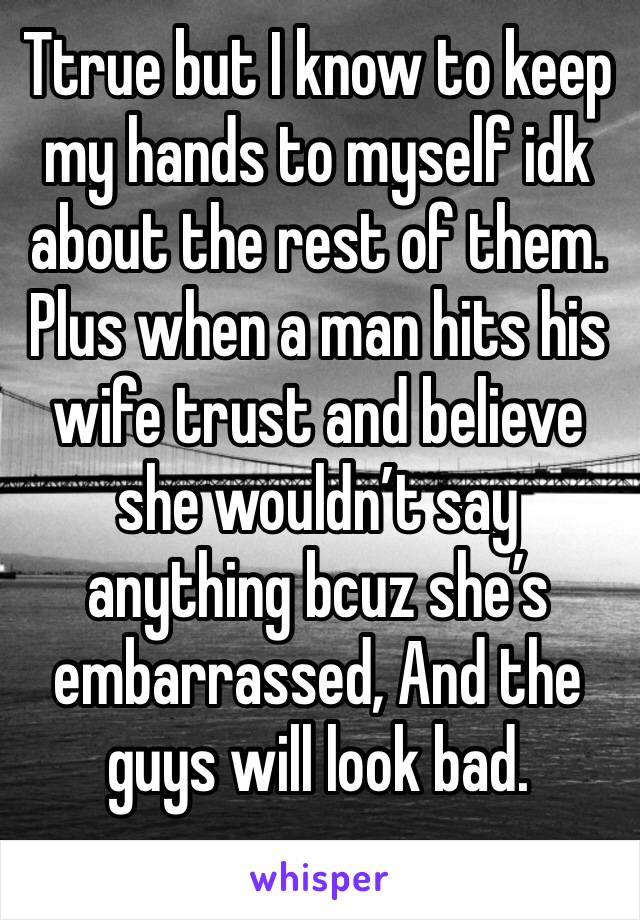 Ttrue but I know to keep my hands to myself idk about the rest of them. Plus when a man hits his wife trust and believe she wouldn’t say anything bcuz she’s embarrassed, And the guys will look bad.