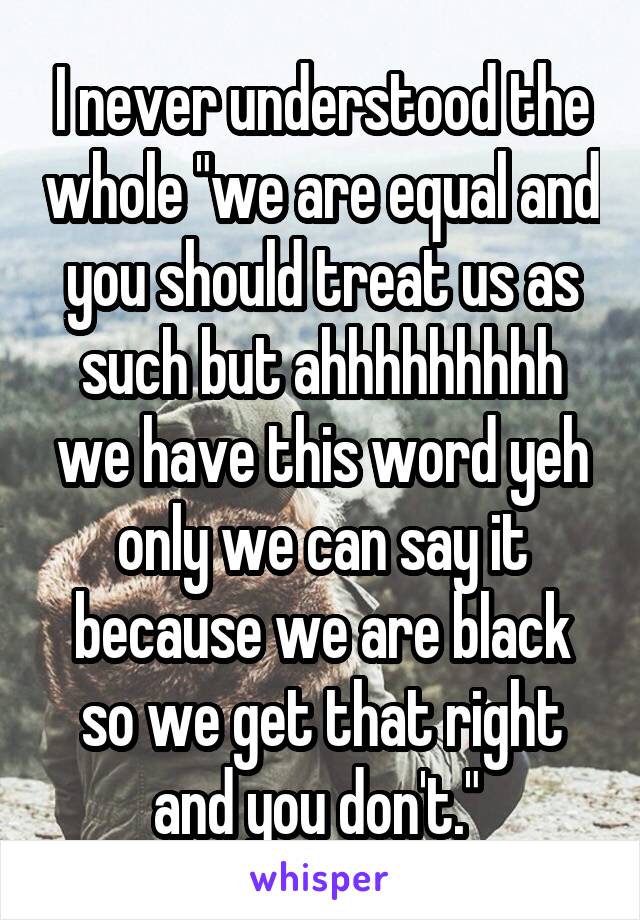 I never understood the whole "we are equal and you should treat us as such but ahhhhhhhhh we have this word yeh only we can say it because we are black so we get that right and you don't." 