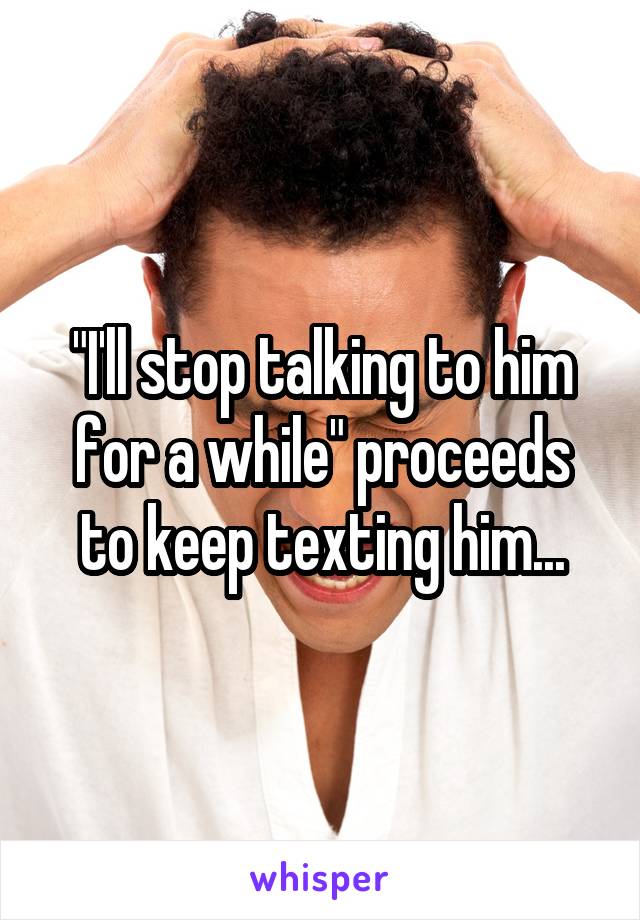 "I'll stop talking to him for a while" proceeds to keep texting him...