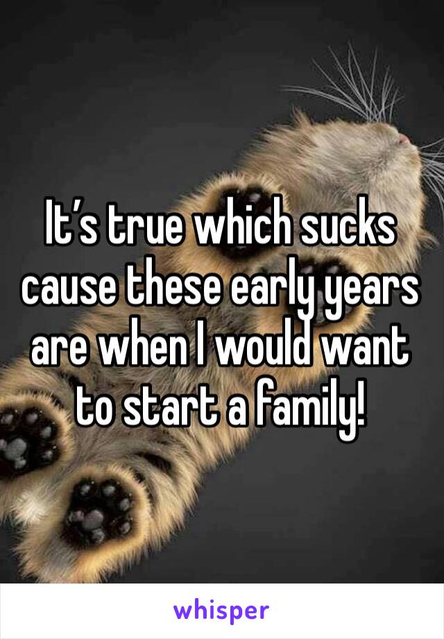 It’s true which sucks cause these early years are when I would want to start a family!