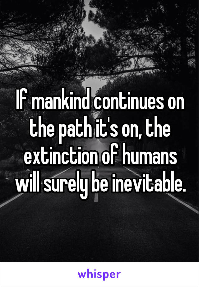 If mankind continues on the path it's on, the extinction of humans will surely be inevitable.