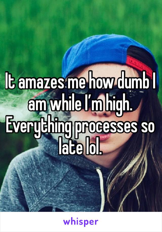 It amazes me how dumb I am while I’m high. Everything processes so late lol.