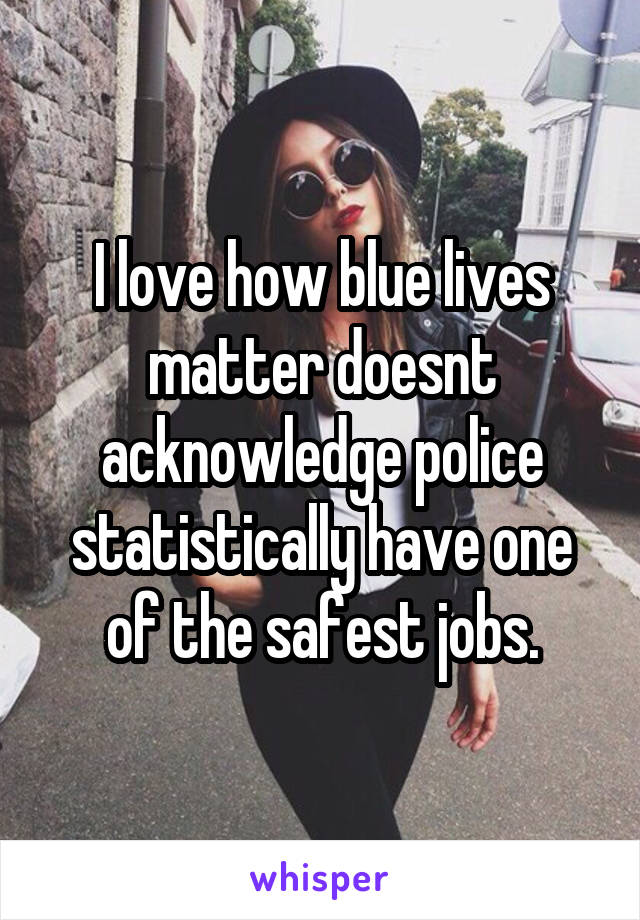 I love how blue lives matter doesnt acknowledge police statistically have one of the safest jobs.