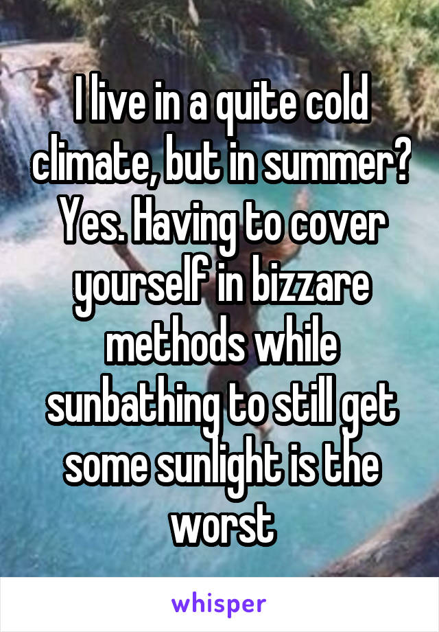I live in a quite cold climate, but in summer? Yes. Having to cover yourself in bizzare methods while sunbathing to still get some sunlight is the worst