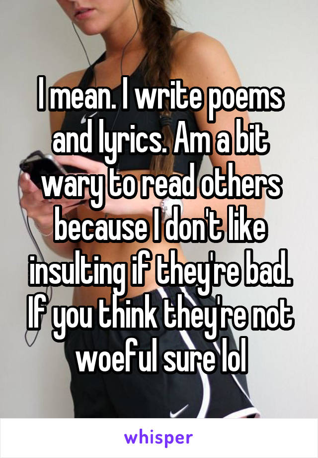 I mean. I write poems and lyrics. Am a bit wary to read others because I don't like insulting if they're bad. If you think they're not woeful sure lol