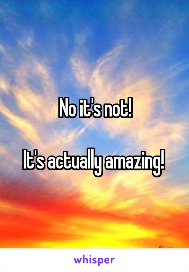 No it's not!

It's actually amazing! 