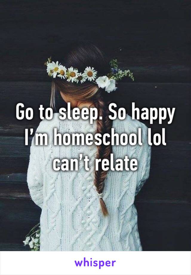 Go to sleep. So happy I’m homeschool lol can’t relate 