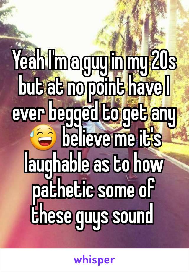 Yeah I'm a guy in my 20s but at no point have I ever begged to get any 😅 believe me it's laughable as to how pathetic some of these guys sound 