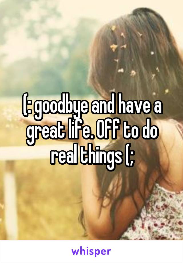 (: goodbye and have a great life. Off to do real things (;