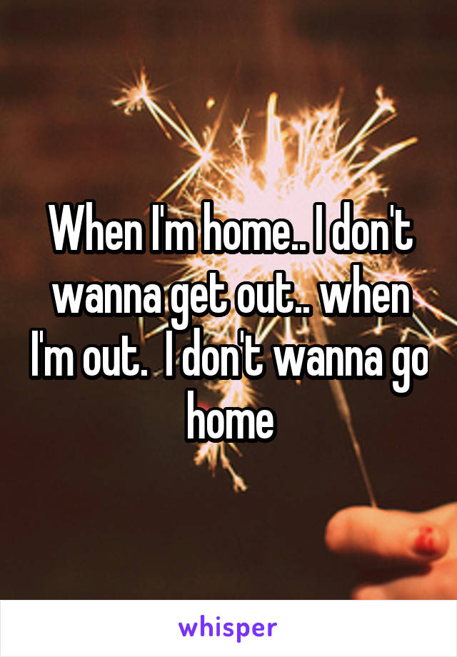 When I'm home.. I don't wanna get out.. when I'm out.  I don't wanna go home