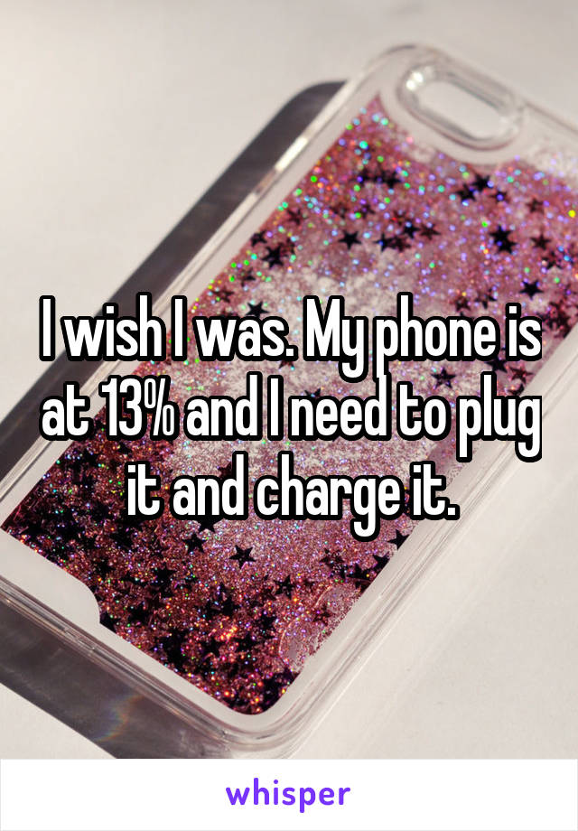 I wish I was. My phone is at 13% and I need to plug it and charge it.