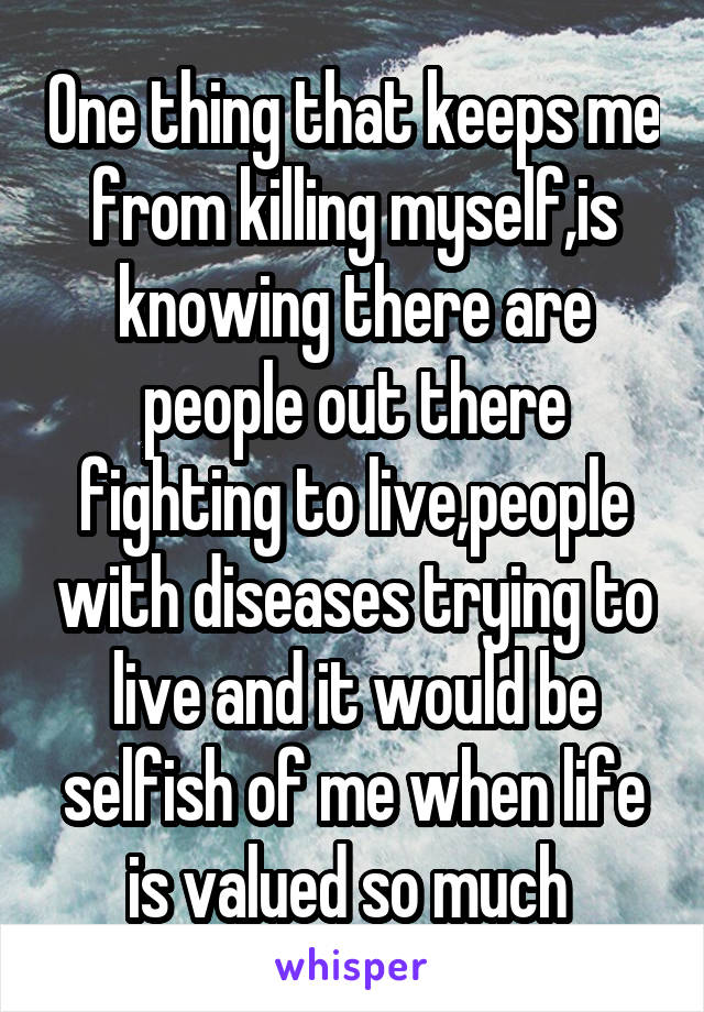 One thing that keeps me from killing myself,is knowing there are people out there fighting to live,people with diseases trying to live and it would be selfish of me when life is valued so much 