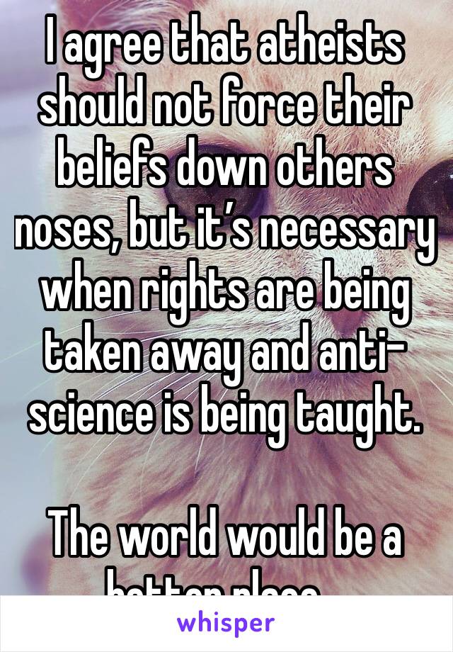 I agree that atheists should not force their beliefs down others noses, but it’s necessary when rights are being taken away and anti-science is being taught.

The world would be a better place...