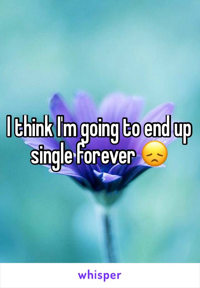 I think I'm going to end up single forever 😞