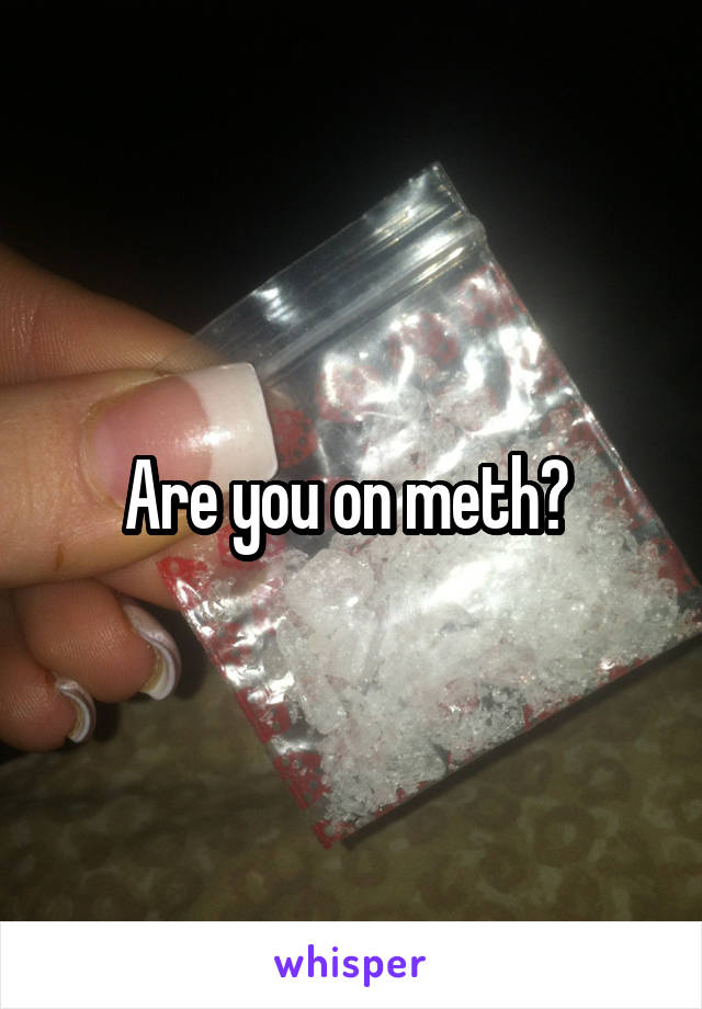Are you on meth? 