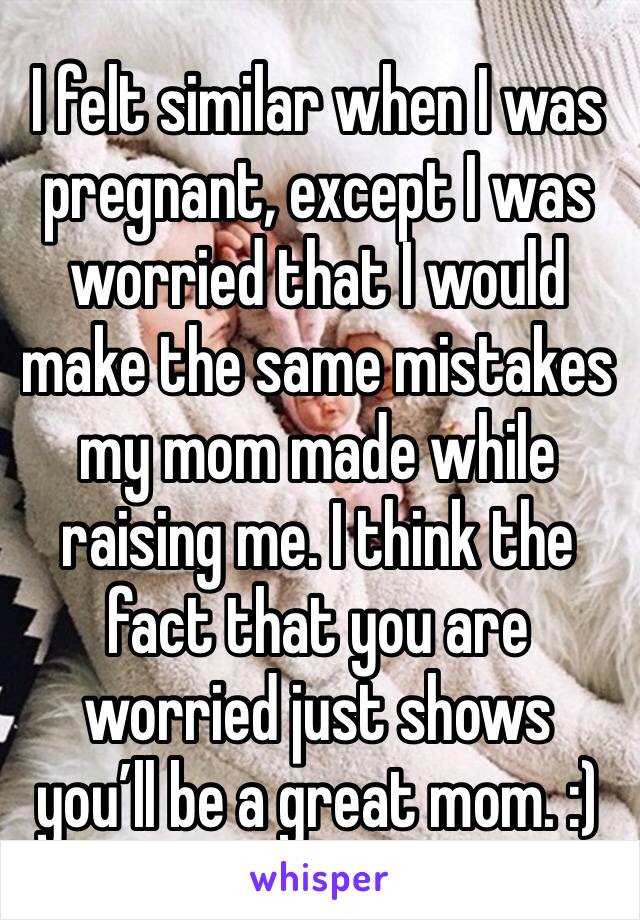 I felt similar when I was pregnant, except I was worried that I would make the same mistakes my mom made while raising me. I think the fact that you are worried just shows you’ll be a great mom. :)