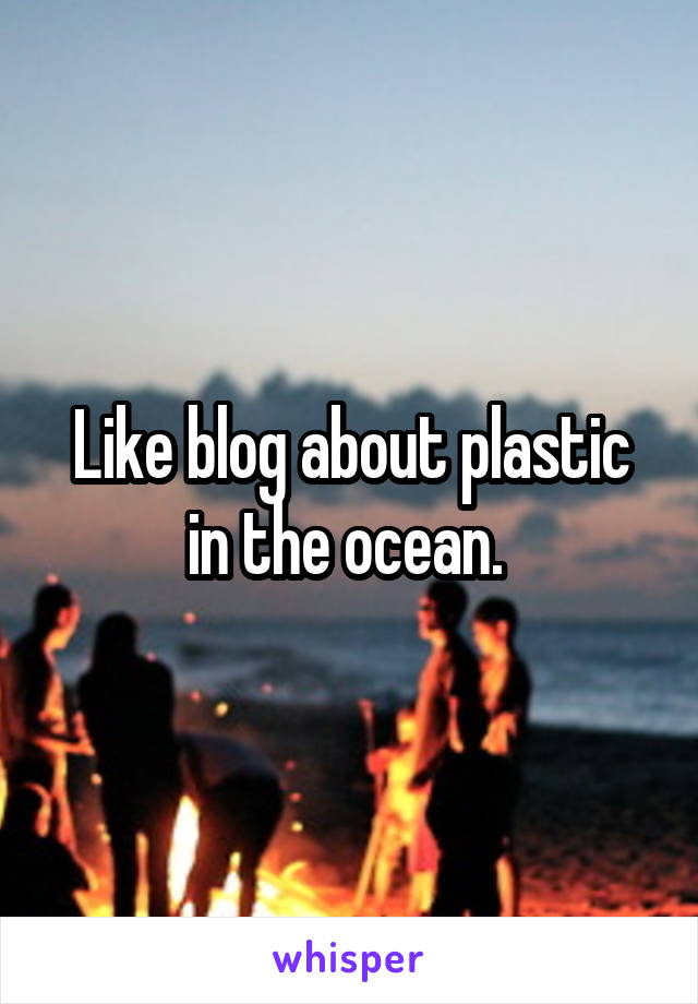 Like blog about plastic in the ocean. 