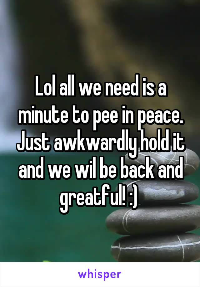 Lol all we need is a minute to pee in peace. Just awkwardly hold it and we wil be back and greatful! :) 