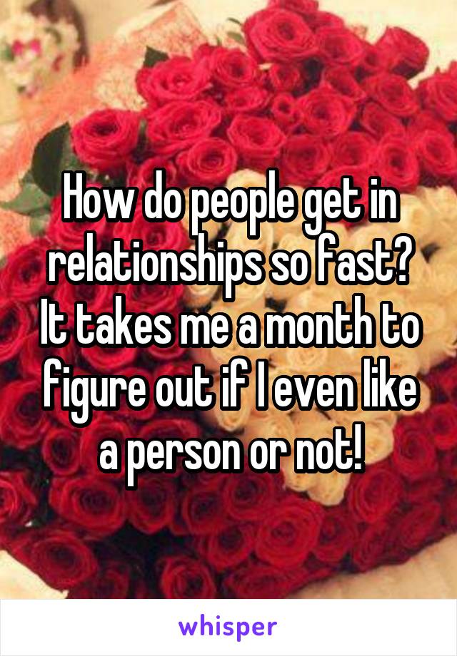How do people get in relationships so fast? It takes me a month to figure out if I even like a person or not!