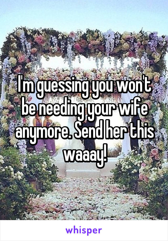 I'm guessing you won't be needing your wife anymore. Send her this waaay!