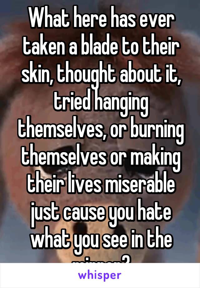 What here has ever taken a blade to their skin, thought about it, tried hanging themselves, or burning themselves or making their lives miserable just cause you hate what you see in the mirror?