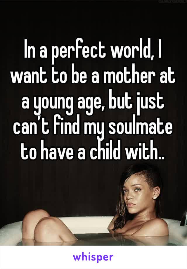 In a perfect world, I want to be a mother at a young age, but just can’t find my soulmate to have a child with.. 