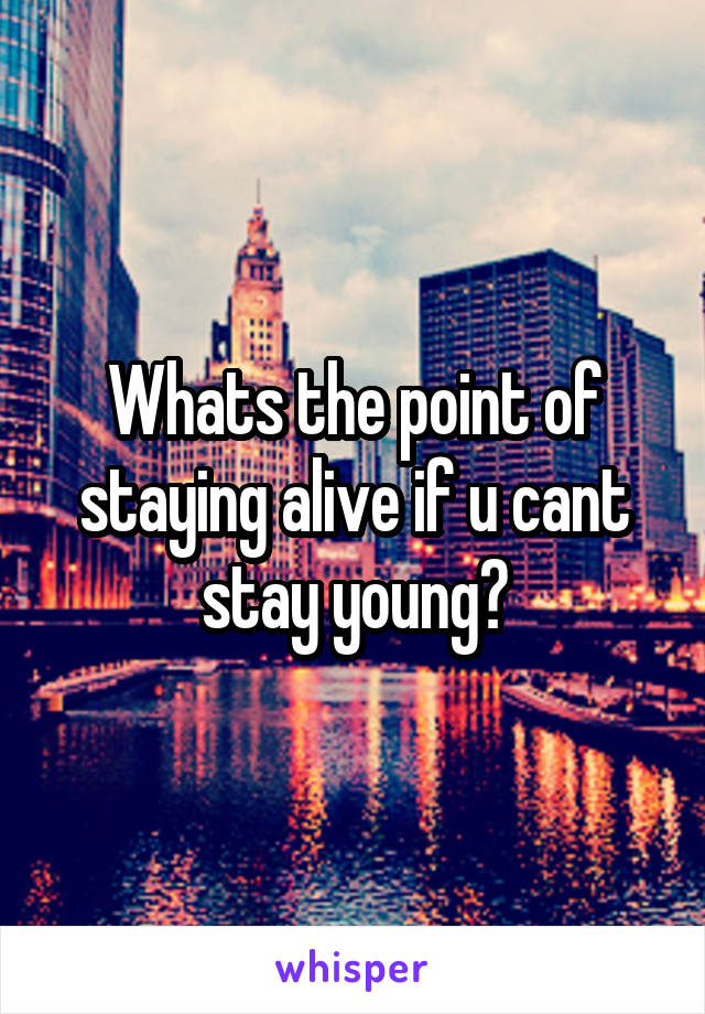 Whats the point of staying alive if u cant stay young?