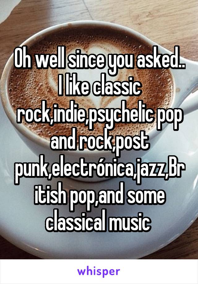 Oh well since you asked..
I like classic rock,indie,psychelic pop and rock,post punk,electrónica,jazz,British pop,and some classical music 